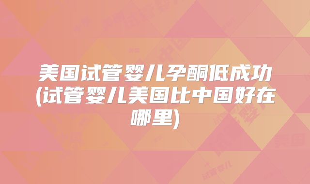 美国试管婴儿孕酮低成功(试管婴儿美国比中国好在哪里)