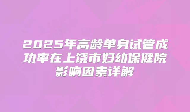 2025年高龄单身试管成功率在上饶市妇幼保健院影响因素详解