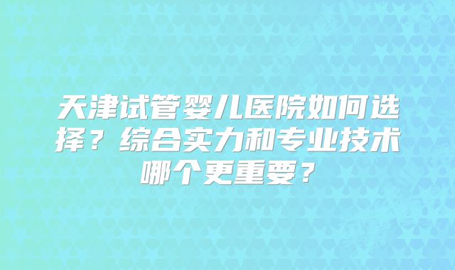 天津试管婴儿医院如何选择？综合实力和专业技术哪个更重要？