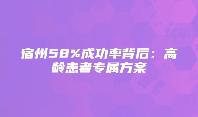 宿州58%成功率背后：高龄患者专属方案