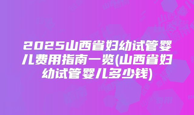 2025山西省妇幼试管婴儿费用指南一览(山西省妇幼试管婴儿多少钱)