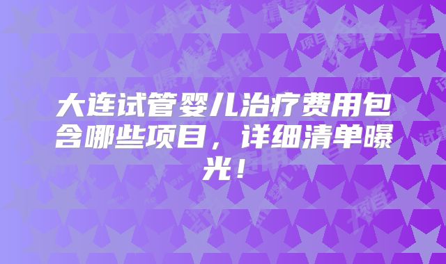 大连试管婴儿治疗费用包含哪些项目，详细清单曝光！