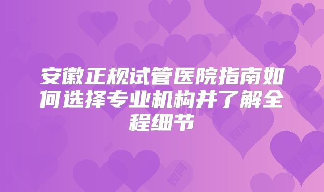 安徽正规试管医院指南如何选择专业机构并了解全程细节