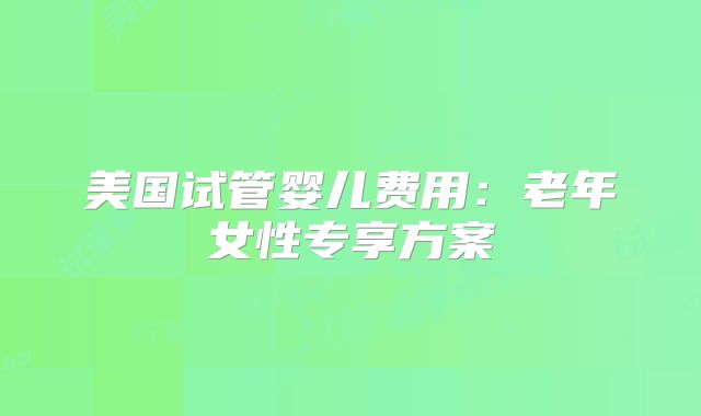 美国试管婴儿费用：老年女性专享方案