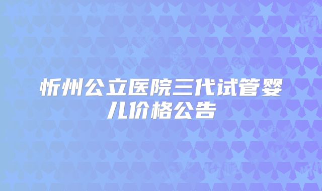 忻州公立医院三代试管婴儿价格公告