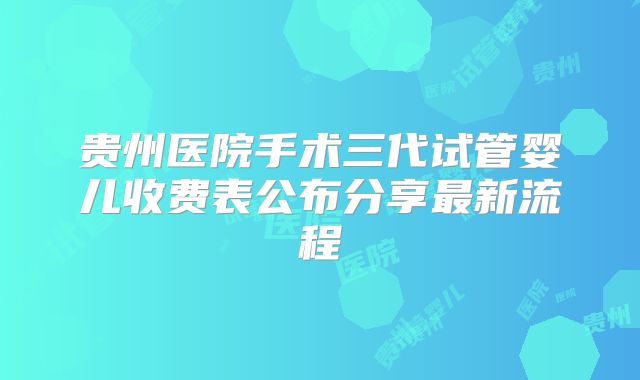 贵州医院手术三代试管婴儿收费表公布分享最新流程