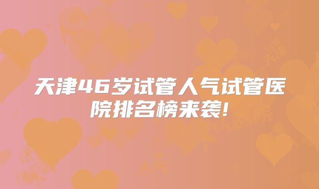 天津46岁试管人气试管医院排名榜来袭!