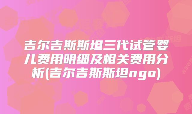 吉尔吉斯斯坦三代试管婴儿费用明细及相关费用分析(吉尔吉斯斯坦ngo)
