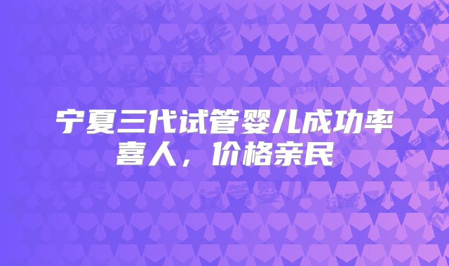 宁夏三代试管婴儿成功率喜人，价格亲民