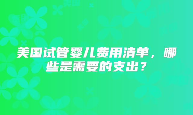 美国试管婴儿费用清单，哪些是需要的支出？