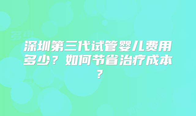 深圳第三代试管婴儿费用多少？如何节省治疗成本？