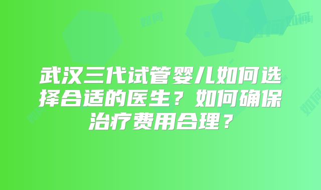 武汉三代试管婴儿如何选择合适的医生？如何确保治疗费用合理？