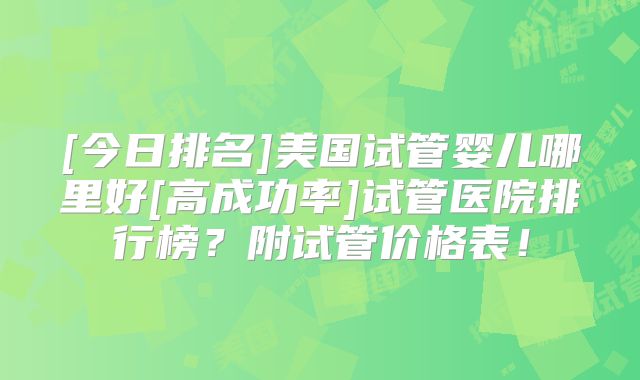 [今日排名]美国试管婴儿哪里好[高成功率]试管医院排行榜？附试管价格表！