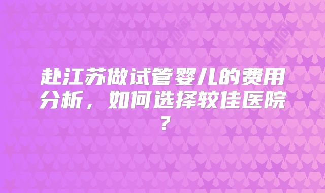 赴江苏做试管婴儿的费用分析,如何选择较佳医院?