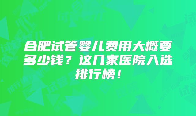 合肥试管婴儿费用大概要多少钱?这几家医院入选排行榜!