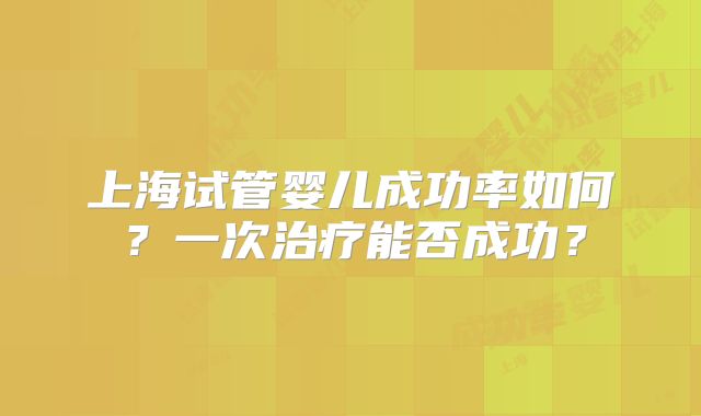 上海试管婴儿成功率如何？一次治疗能否成功？