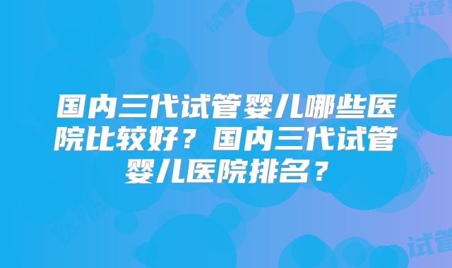国内三代试管婴儿哪些医院比较好？国内三代试管婴儿医院排名？
