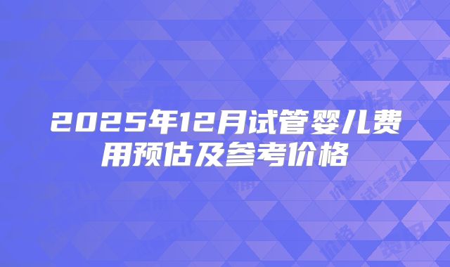 2025年12月试管婴儿费用预估及参考价格
