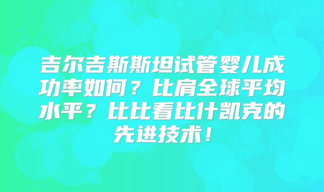 吉尔吉斯斯坦试管婴儿成功率如何？比肩全球平均水平？比比看比什凯克的先进技术！