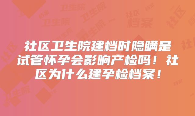 社区卫生院建档时隐瞒是试管怀孕会影响产检吗！社区为什么建孕检档案！