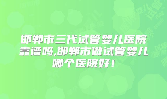 邯郸市三代试管婴儿医院靠谱吗,邯郸市做试管婴儿哪个医院好！
