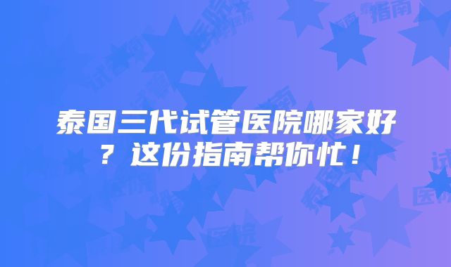 泰国三代试管医院哪家好？这份指南帮你忙！