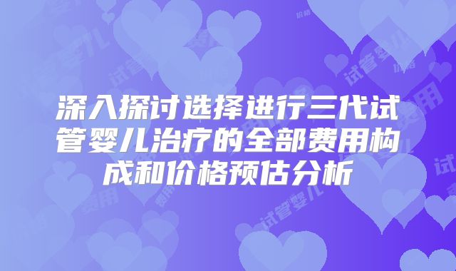 深入探讨选择进行三代试管婴儿治疗的全部费用构成和价格预估分析