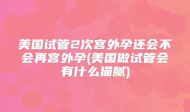 美国试管2次宫外孕还会不会再宫外孕(美国做试管会有什么猫腻)