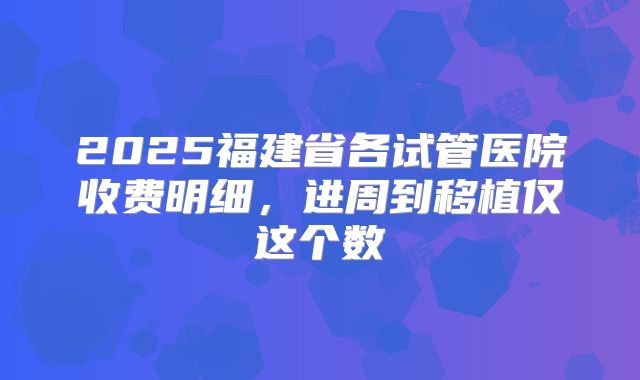 2025福建省各试管医院收费明细，进周到移植仅这个数
