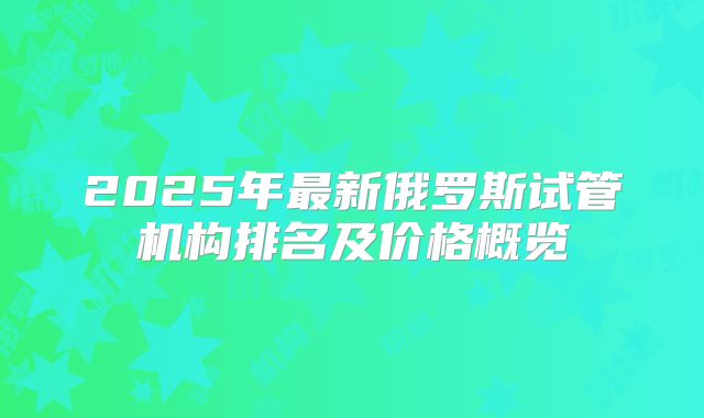 2025年最新俄罗斯试管机构排名及价格概览
