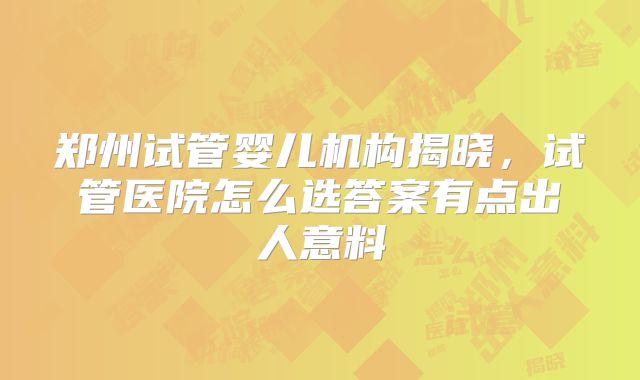 郑州试管婴儿机构揭晓，试管医院怎么选答案有点出人意料