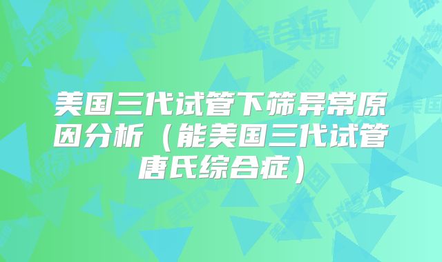 美国三代试管下筛异常原因分析（能美国三代试管唐氏综合症）