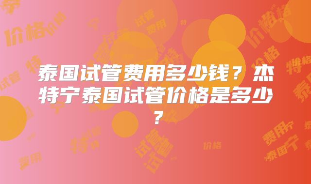 泰国试管费用多少钱？杰特宁泰国试管价格是多少？