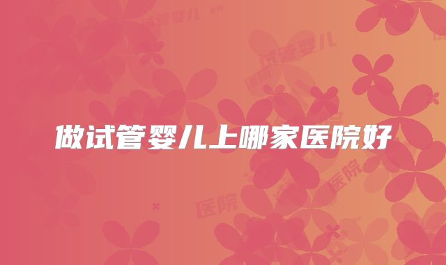 做试管婴儿上哪家医院好