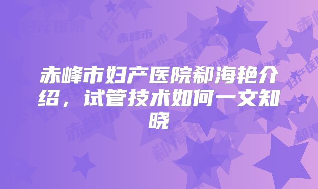 赤峰市妇产医院郗海艳介绍，试管技术如何一文知晓