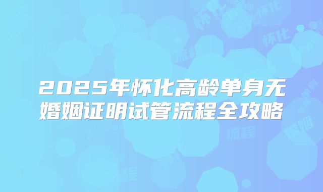 2025年怀化高龄单身无婚姻证明试管流程全攻略