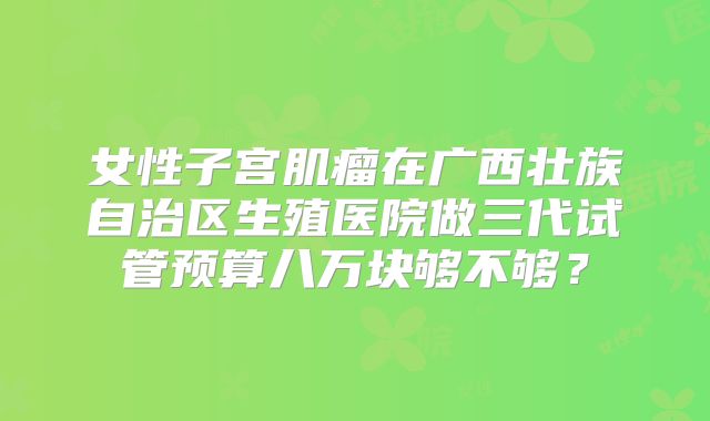 女性子宫肌瘤在广西壮族自治区生殖医院做三代试管预算八万块够不够？