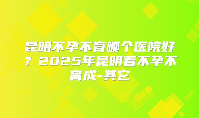 昆明不孕不育哪个医院好？2025年昆明看不孕不育成-其它