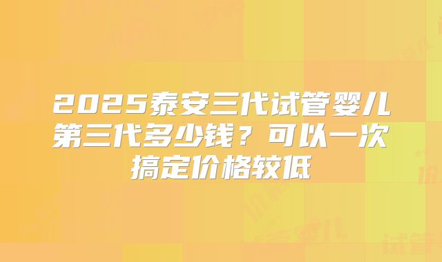 2025泰安三代试管婴儿第三代多少钱？可以一次搞定价格较低