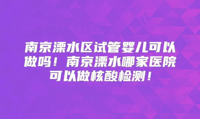 南京溧水区试管婴儿可以做吗！南京溧水哪家医院可以做核酸检测！