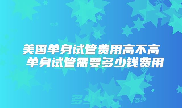 美国单身试管费用高不高 单身试管需要多少钱费用