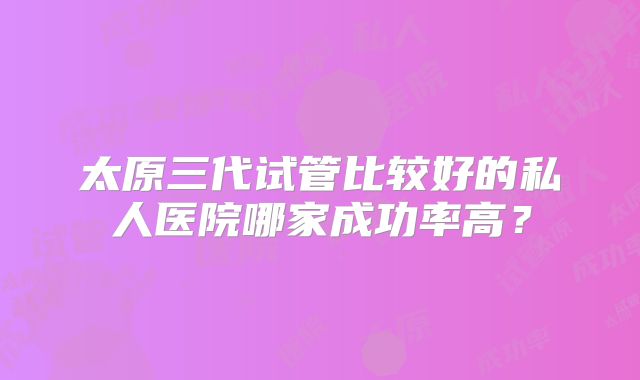 太原三代试管比较好的私人医院哪家成功率高?