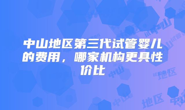 中山地区第三代试管婴儿的费用，哪家机构更具性价比