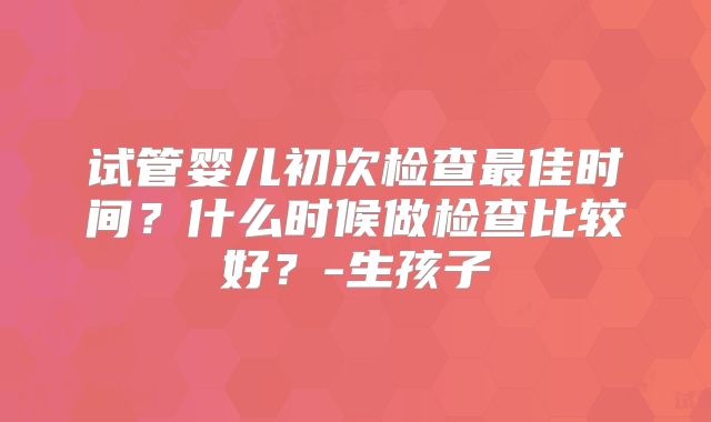 试管婴儿初次检查最佳时间？什么时候做检查比较好？-生孩子