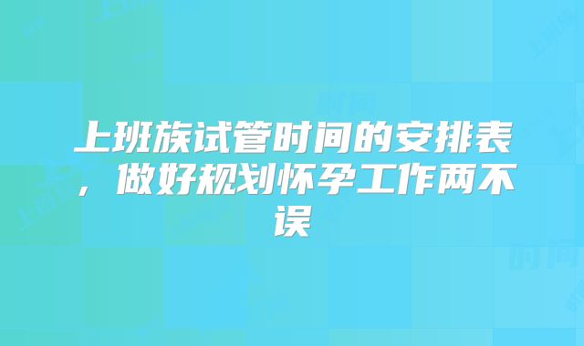 上班族试管时间的安排表,做好规划怀孕工作两不误
