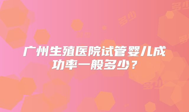 广州生殖医院试管婴儿成功率一般多少？