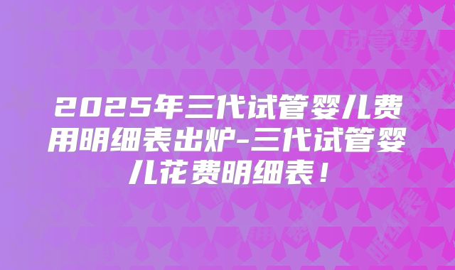 2025年三代试管婴儿费用明细表出炉-三代试管婴儿花费明细表！