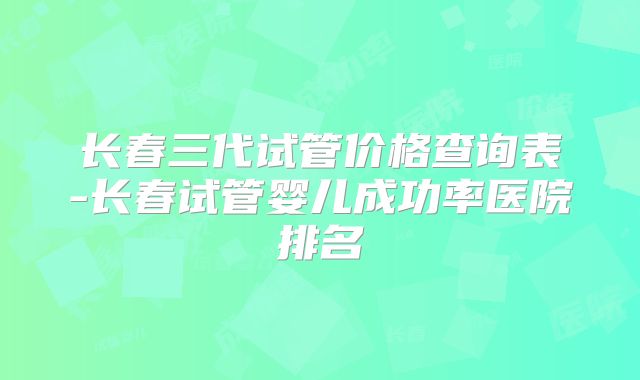 长春三代试管价格查询表-长春试管婴儿成功率医院排名