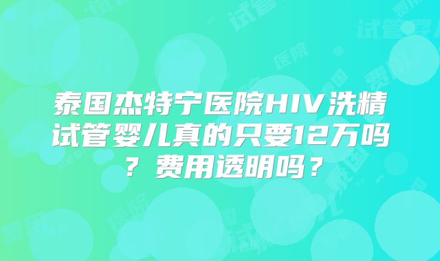 泰国杰特宁医院HIV洗精试管婴儿真的只要12万吗？费用透明吗？