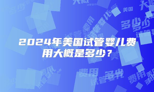 2024年美国试管婴儿费用大概是多少?